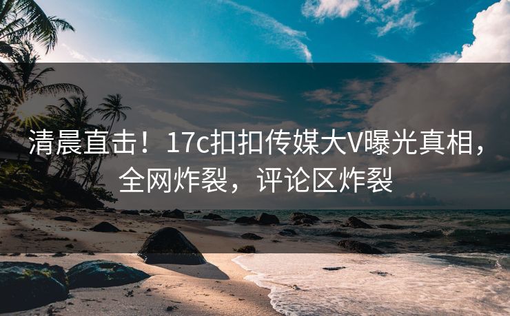 清晨直击！17c扣扣传媒大V曝光真相，全网炸裂，评论区炸裂