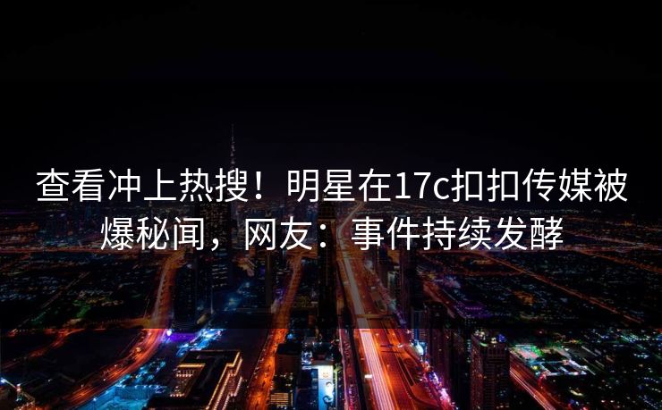 查看冲上热搜！明星在17c扣扣传媒被爆秘闻，网友：事件持续发酵