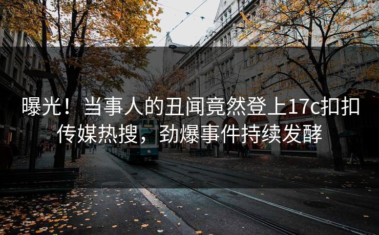 曝光！当事人的丑闻竟然登上17c扣扣传媒热搜，劲爆事件持续发酵