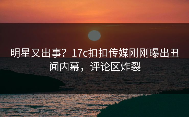 明星又出事？17c扣扣传媒刚刚曝出丑闻内幕，评论区炸裂