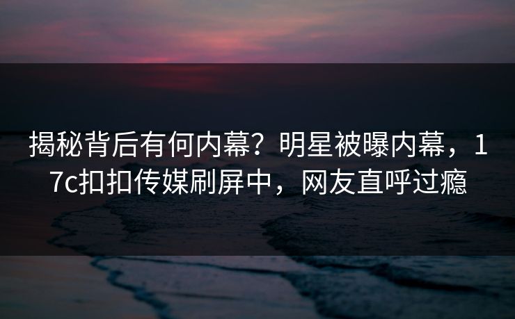 揭秘背后有何内幕？明星被曝内幕，17c扣扣传媒刷屏中，网友直呼过瘾