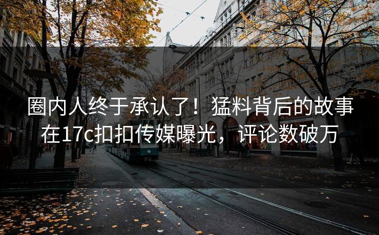 圈内人终于承认了！猛料背后的故事在17c扣扣传媒曝光，评论数破万