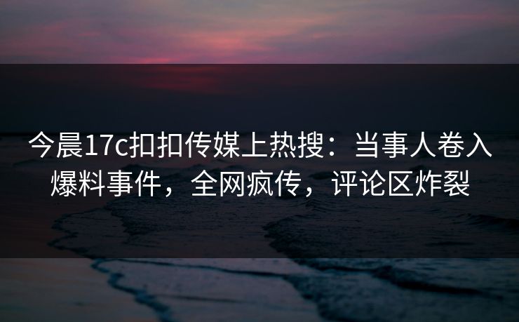 今晨17c扣扣传媒上热搜：当事人卷入爆料事件，全网疯传，评论区炸裂