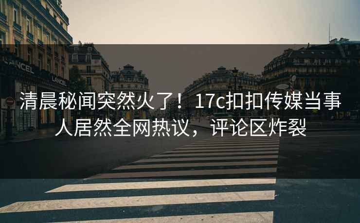 清晨秘闻突然火了！17c扣扣传媒当事人居然全网热议，评论区炸裂
