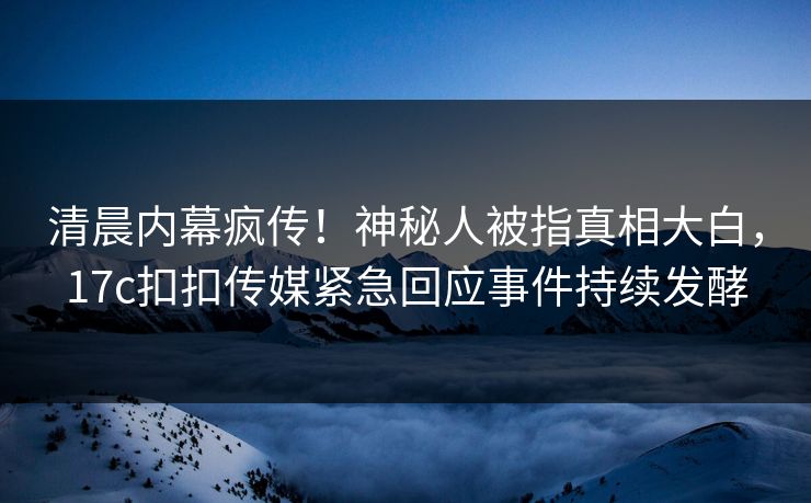 清晨内幕疯传！神秘人被指真相大白，17c扣扣传媒紧急回应事件持续发酵