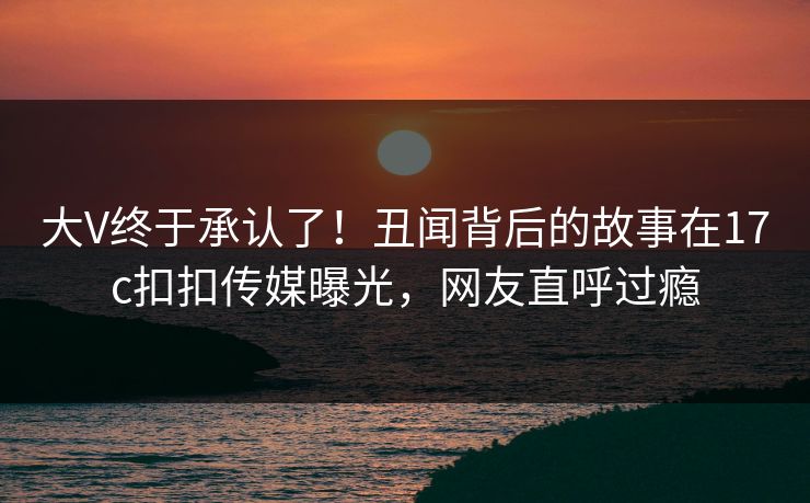大V终于承认了！丑闻背后的故事在17c扣扣传媒曝光，网友直呼过瘾