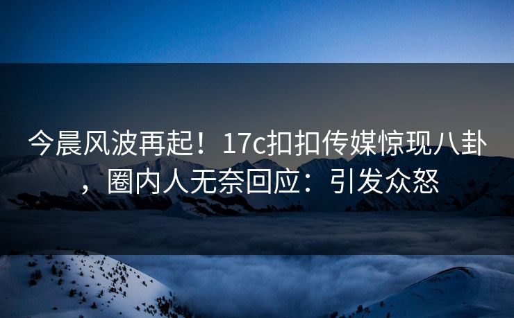 今晨风波再起！17c扣扣传媒惊现八卦，圈内人无奈回应：引发众怒