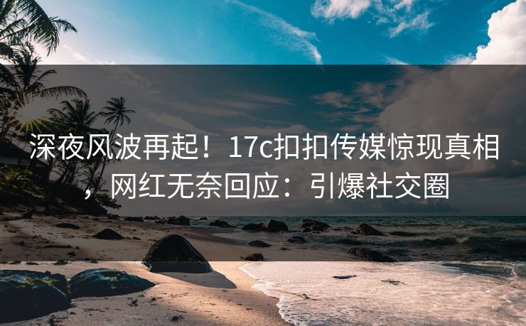深夜风波再起！17c扣扣传媒惊现真相，网红无奈回应：引爆社交圈