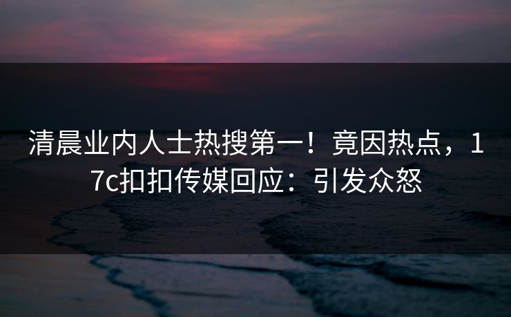 清晨业内人士热搜第一！竟因热点，17c扣扣传媒回应：引发众怒