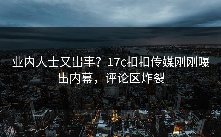 业内人士又出事？17c扣扣传媒刚刚曝出内幕，评论区炸裂