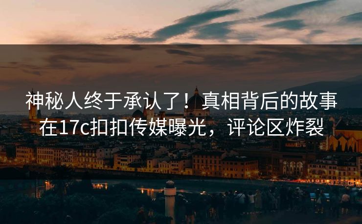 神秘人终于承认了！真相背后的故事在17c扣扣传媒曝光，评论区炸裂