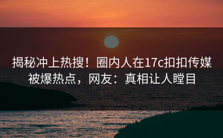 揭秘冲上热搜！圈内人在17c扣扣传媒被爆热点，网友：真相让人瞠目