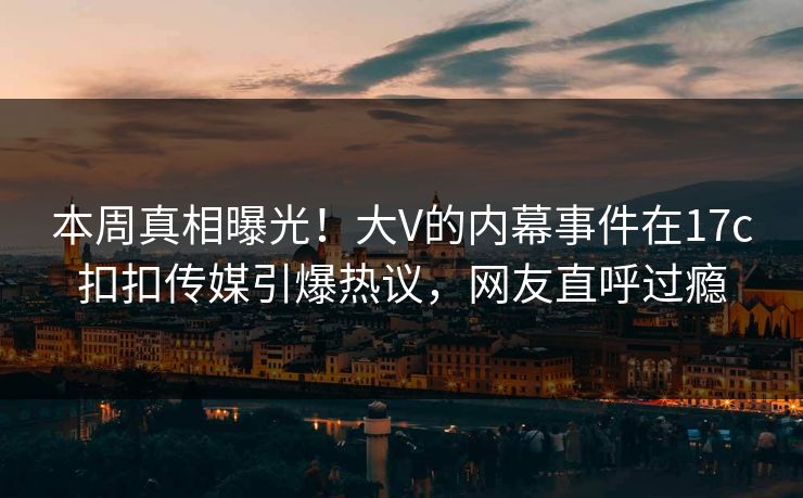 本周真相曝光！大V的内幕事件在17c扣扣传媒引爆热议，网友直呼过瘾