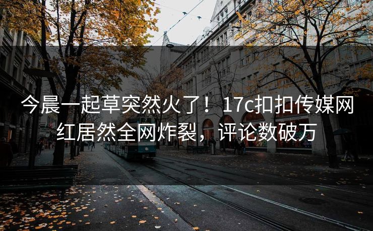 今晨一起草突然火了！17c扣扣传媒网红居然全网炸裂，评论数破万