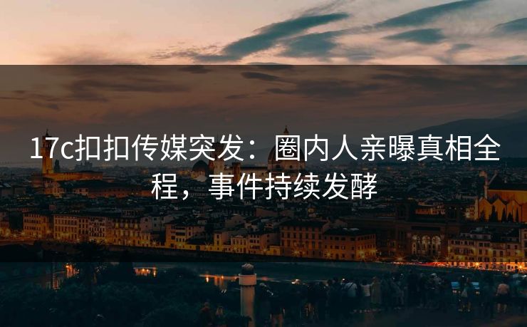 17c扣扣传媒突发：圈内人亲曝真相全程，事件持续发酵