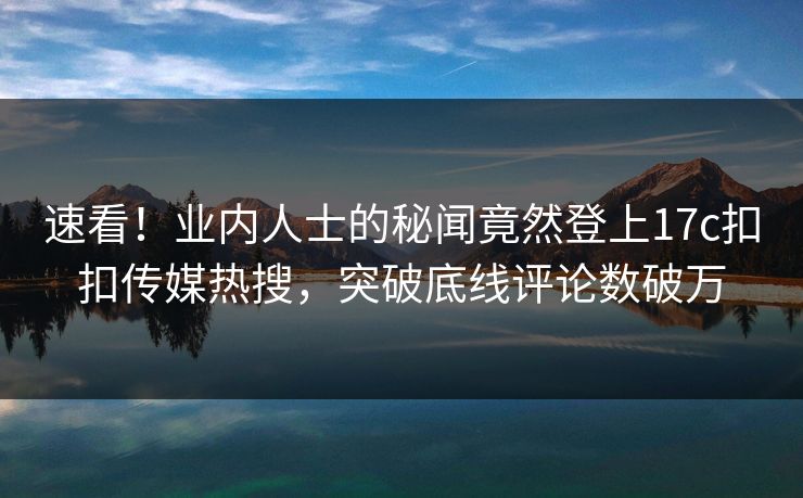 速看！业内人士的秘闻竟然登上17c扣扣传媒热搜，突破底线评论数破万