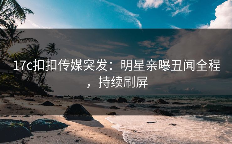 17c扣扣传媒突发：明星亲曝丑闻全程，持续刷屏