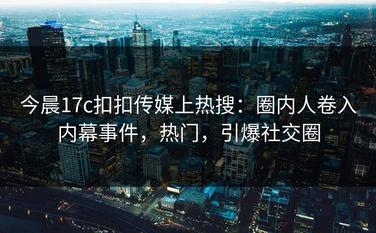 今晨17c扣扣传媒上热搜：圈内人卷入内幕事件，热门，引爆社交圈