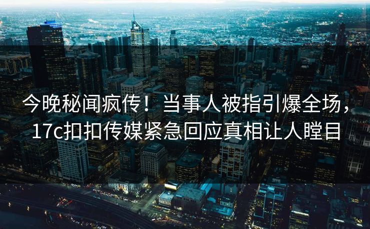 今晚秘闻疯传！当事人被指引爆全场，17c扣扣传媒紧急回应真相让人瞠目