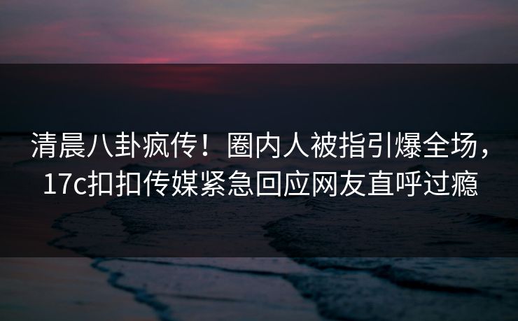 清晨八卦疯传！圈内人被指引爆全场，17c扣扣传媒紧急回应网友直呼过瘾