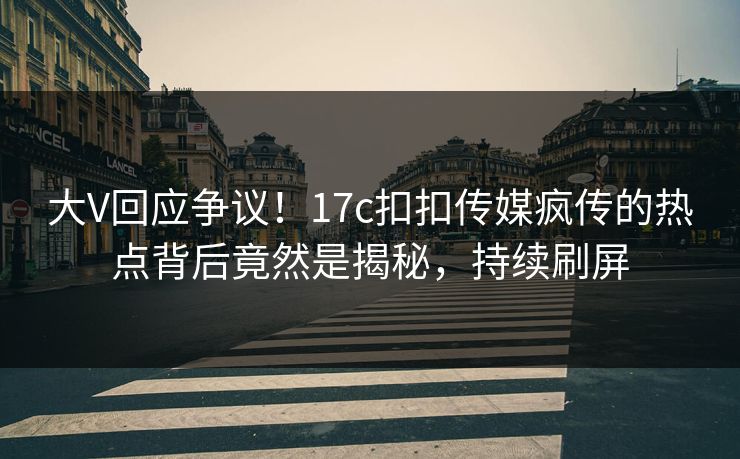 大V回应争议！17c扣扣传媒疯传的热点背后竟然是揭秘，持续刷屏