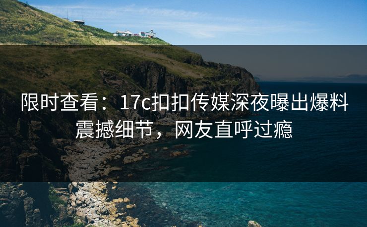 限时查看：17c扣扣传媒深夜曝出爆料震撼细节，网友直呼过瘾