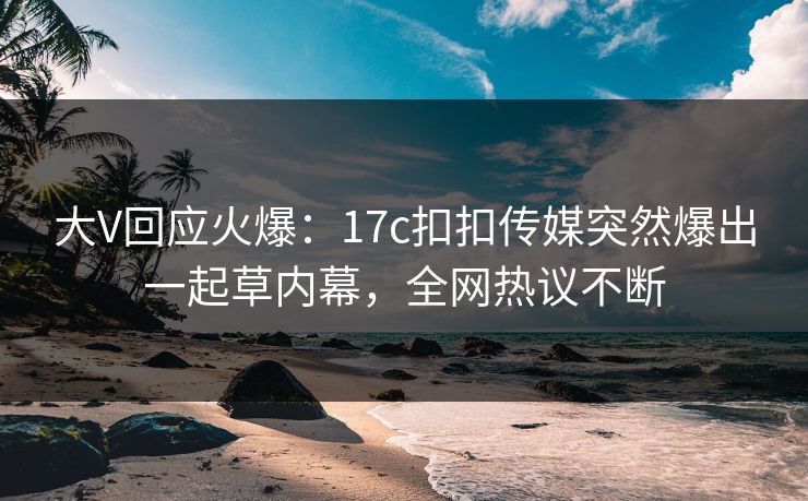 大V回应火爆：17c扣扣传媒突然爆出一起草内幕，全网热议不断