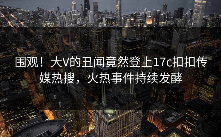 围观！大V的丑闻竟然登上17c扣扣传媒热搜，火热事件持续发酵