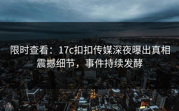 限时查看：17c扣扣传媒深夜曝出真相震撼细节，事件持续发酵