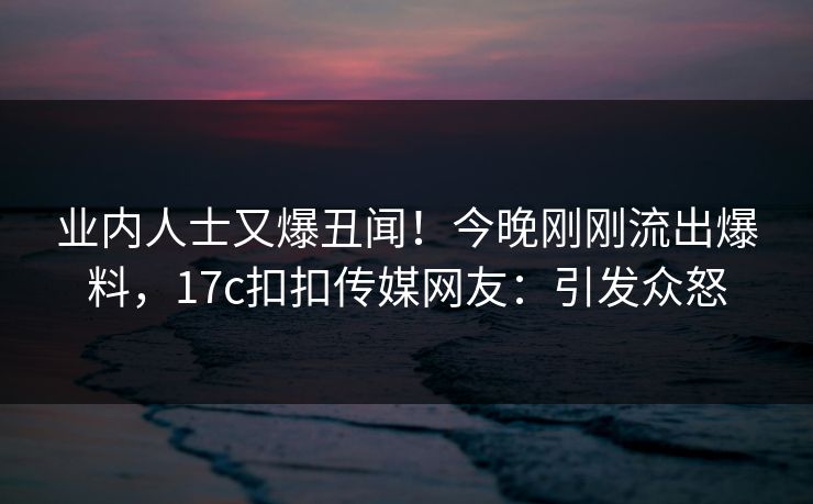 业内人士又爆丑闻！今晚刚刚流出爆料，17c扣扣传媒网友：引发众怒