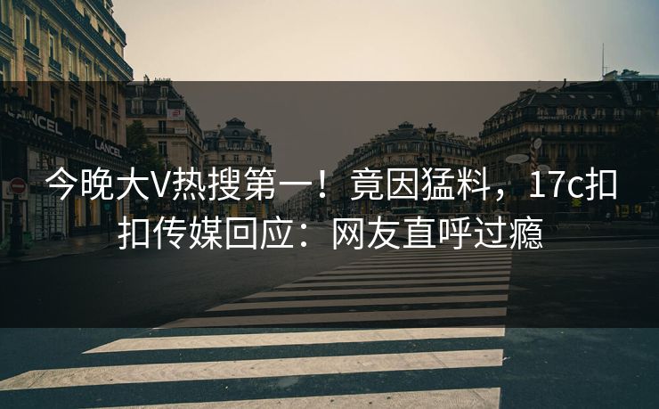 今晚大V热搜第一！竟因猛料，17c扣扣传媒回应：网友直呼过瘾