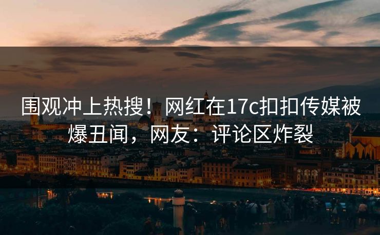 围观冲上热搜！网红在17c扣扣传媒被爆丑闻，网友：评论区炸裂