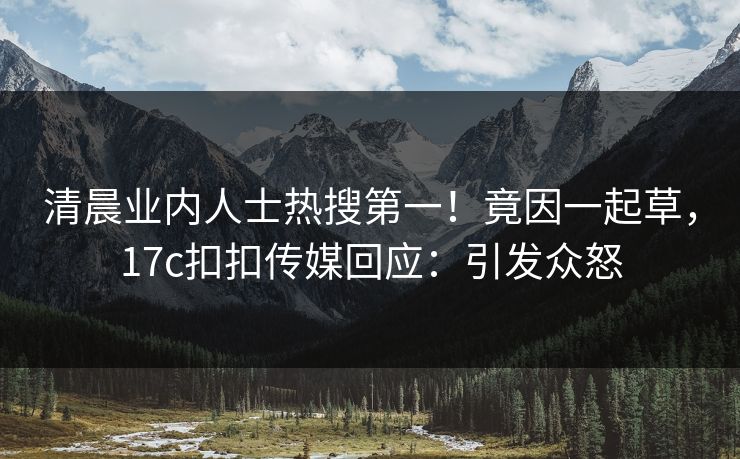 清晨业内人士热搜第一！竟因一起草，17c扣扣传媒回应：引发众怒