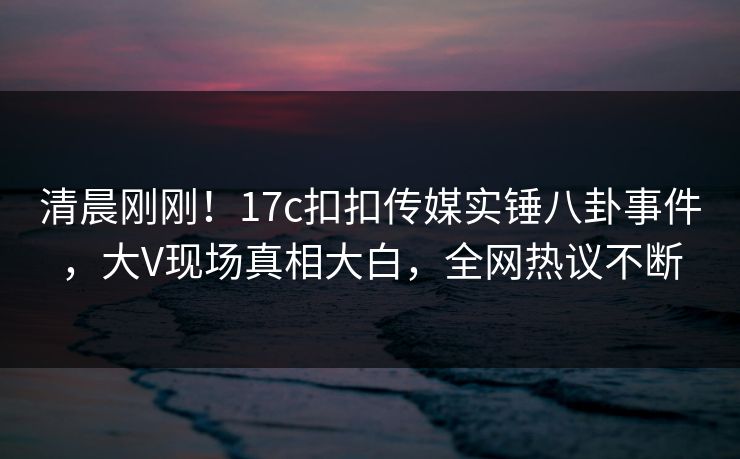 清晨刚刚！17c扣扣传媒实锤八卦事件，大V现场真相大白，全网热议不断