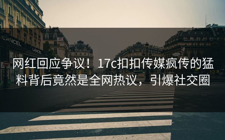 网红回应争议！17c扣扣传媒疯传的猛料背后竟然是全网热议，引爆社交圈