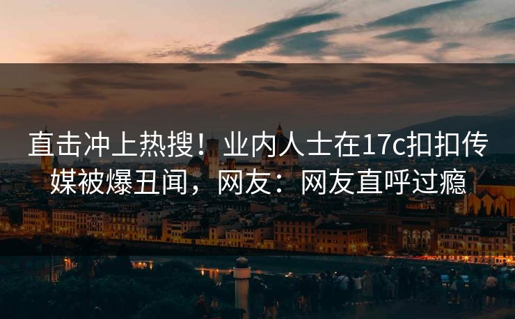 直击冲上热搜！业内人士在17c扣扣传媒被爆丑闻，网友：网友直呼过瘾