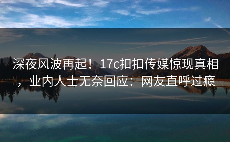 深夜风波再起！17c扣扣传媒惊现真相，业内人士无奈回应：网友直呼过瘾