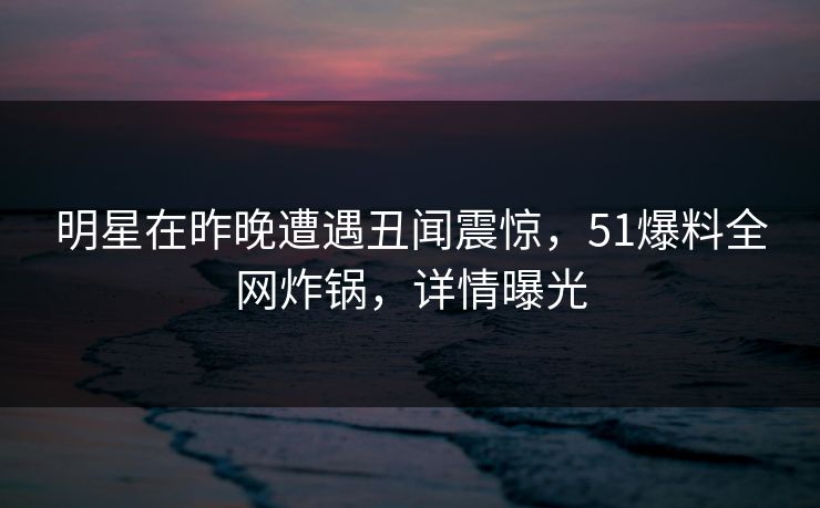 明星在昨晚遭遇丑闻震惊，51爆料全网炸锅，详情曝光