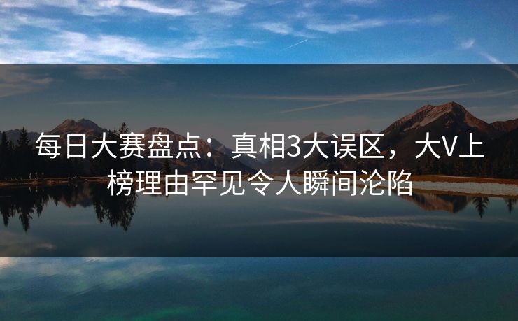 每日大赛盘点：真相3大误区，大V上榜理由罕见令人瞬间沦陷