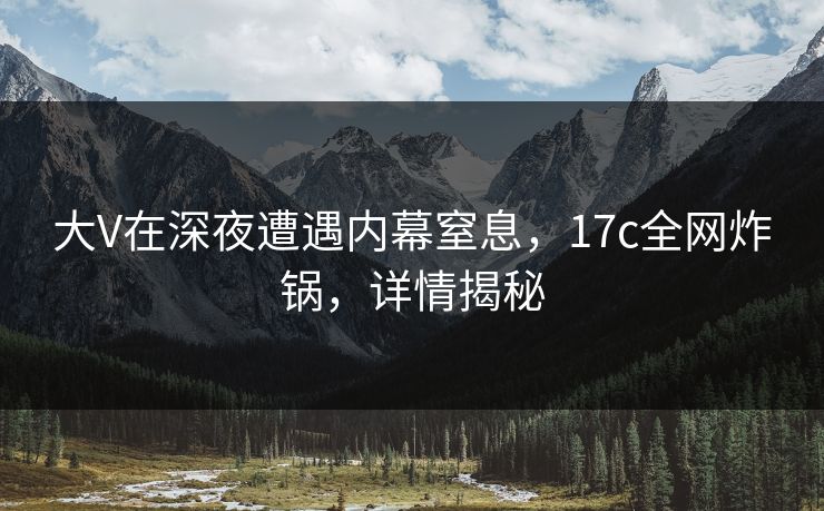 大V在深夜遭遇内幕窒息，17c全网炸锅，详情揭秘