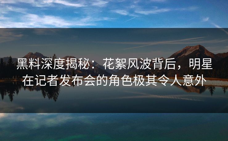 黑料深度揭秘：花絮风波背后，明星在记者发布会的角色极其令人意外