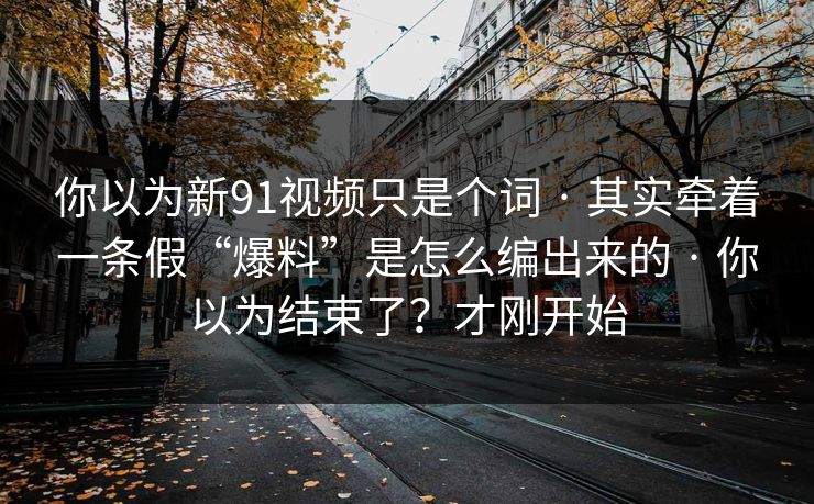 你以为新91视频只是个词 · 其实牵着一条假“爆料”是怎么编出来的 · 你以为结束了？才刚开始