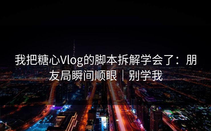 我把糖心Vlog的脚本拆解学会了：朋友局瞬间顺眼｜别学我