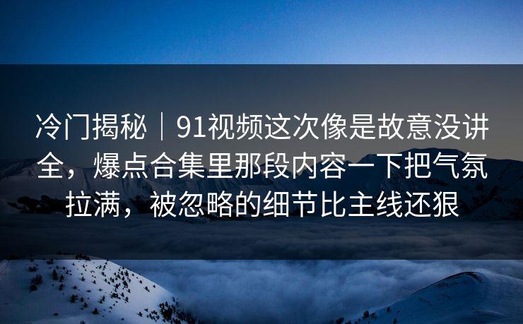 冷门揭秘|91视频这次像是故意没讲全,爆点合集里那段内容一下把气氛拉满,被忽略的细节比主线还狠